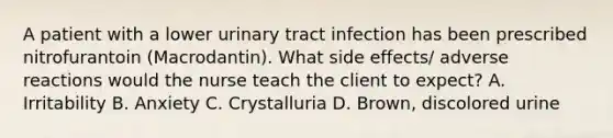 A patient with a lower urinary tract infection has been prescribed nitrofurantoin (Macrodantin). What side effects/ adverse reactions would the nurse teach the client to expect? A. Irritability B. Anxiety C. Crystalluria D. Brown, discolored urine