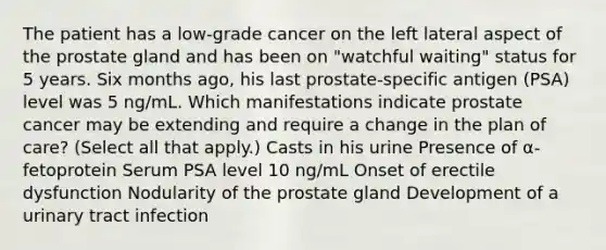 The patient has a low-grade cancer on the left lateral aspect of the prostate gland and has been on "watchful waiting" status for 5 years. Six months ago, his last prostate-specific antigen (PSA) level was 5 ng/mL. Which manifestations indicate prostate cancer may be extending and require a change in the plan of care? (Select all that apply.) Casts in his urine Presence of α-fetoprotein Serum PSA level 10 ng/mL Onset of erectile dysfunction Nodularity of the prostate gland Development of a urinary tract infection