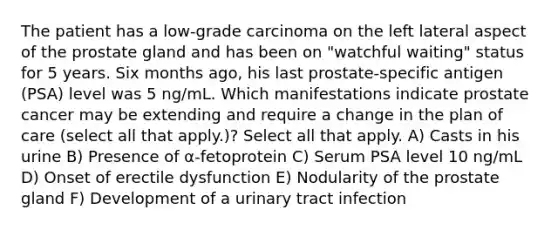 The patient has a low-grade carcinoma on the left lateral aspect of the prostate gland and has been on "watchful waiting" status for 5 years. Six months ago, his last prostate-specific antigen (PSA) level was 5 ng/mL. Which manifestations indicate prostate cancer may be extending and require a change in the plan of care (select all that apply.)? Select all that apply. A) Casts in his urine B) Presence of α-fetoprotein C) Serum PSA level 10 ng/mL D) Onset of erectile dysfunction E) Nodularity of the prostate gland F) Development of a urinary tract infection