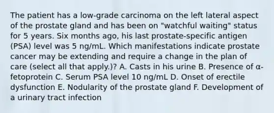 The patient has a low-grade carcinoma on the left lateral aspect of the prostate gland and has been on "watchful waiting" status for 5 years. Six months ago, his last prostate-specific antigen (PSA) level was 5 ng/mL. Which manifestations indicate prostate cancer may be extending and require a change in the plan of care (select all that apply.)? A. Casts in his urine B. Presence of α-fetoprotein C. Serum PSA level 10 ng/mL D. Onset of erectile dysfunction E. Nodularity of the prostate gland F. Development of a urinary tract infection