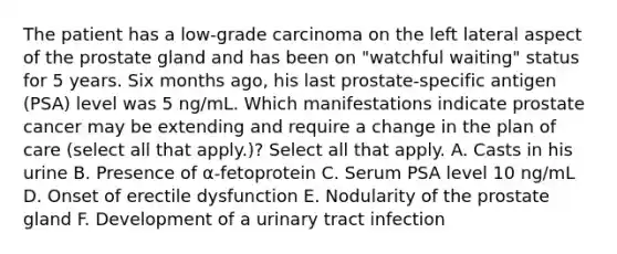 The patient has a low-grade carcinoma on the left lateral aspect of the prostate gland and has been on "watchful waiting" status for 5 years. Six months ago, his last prostate-specific antigen (PSA) level was 5 ng/mL. Which manifestations indicate prostate cancer may be extending and require a change in the plan of care (select all that apply.)? Select all that apply. A. Casts in his urine B. Presence of α-fetoprotein C. Serum PSA level 10 ng/mL D. Onset of erectile dysfunction E. Nodularity of the prostate gland F. Development of a urinary tract infection