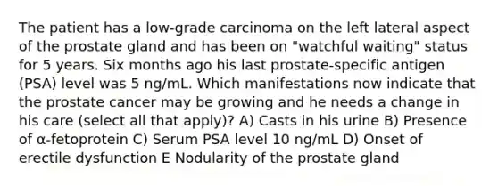 The patient has a low-grade carcinoma on the left lateral aspect of the prostate gland and has been on "watchful waiting" status for 5 years. Six months ago his last prostate-specific antigen (PSA) level was 5 ng/mL. Which manifestations now indicate that the prostate cancer may be growing and he needs a change in his care (select all that apply)? A) Casts in his urine B) Presence of α-fetoprotein C) Serum PSA level 10 ng/mL D) Onset of erectile dysfunction E Nodularity of the prostate gland