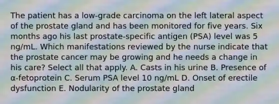 The patient has a low-grade carcinoma on the left lateral aspect of the prostate gland and has been monitored for five years. Six months ago his last prostate-specific antigen (PSA) level was 5 ng/mL. Which manifestations reviewed by the nurse indicate that the prostate cancer may be growing and he needs a change in his care? Select all that apply. A. Casts in his urine B. Presence of α-fetoprotein C. Serum PSA level 10 ng/mL D. Onset of erectile dysfunction E. Nodularity of the prostate gland