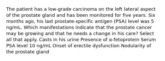 The patient has a low-grade carcinoma on the left lateral aspect of the prostate gland and has been monitored for five years. Six months ago, his last prostate-specific antigen (PSA) level was 5 ng/mL. Which manifestations indicate that the prostate cancer may be growing and that he needs a change in his care? Select all that apply. Casts in his urine Presence of α-fetoprotein Serum PSA level 10 ng/mL Onset of erectile dysfunction Nodularity of the prostate gland