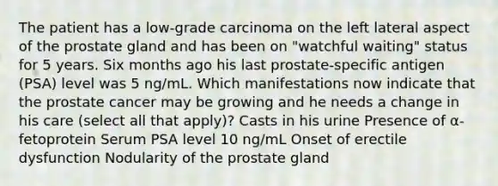 The patient has a low-grade carcinoma on the left lateral aspect of the prostate gland and has been on "watchful waiting" status for 5 years. Six months ago his last prostate-specific antigen (PSA) level was 5 ng/mL. Which manifestations now indicate that the prostate cancer may be growing and he needs a change in his care (select all that apply)? Casts in his urine Presence of α-fetoprotein Serum PSA level 10 ng/mL Onset of erectile dysfunction Nodularity of the prostate gland