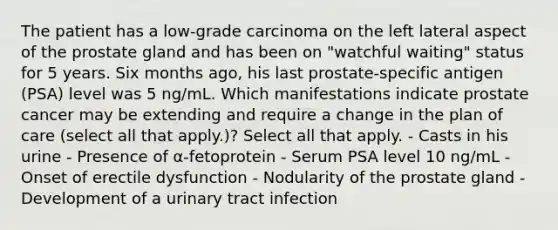 The patient has a low-grade carcinoma on the left lateral aspect of the prostate gland and has been on "watchful waiting" status for 5 years. Six months ago, his last prostate-specific antigen (PSA) level was 5 ng/mL. Which manifestations indicate prostate cancer may be extending and require a change in the plan of care (select all that apply.)? Select all that apply. - Casts in his urine - Presence of α-fetoprotein - Serum PSA level 10 ng/mL - Onset of erectile dysfunction - Nodularity of the prostate gland - Development of a urinary tract infection