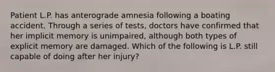 Patient L.P. has anterograde amnesia following a boating accident. Through a series of tests, doctors have confirmed that her implicit memory is unimpaired, although both types of explicit memory are damaged. Which of the following is L.P. still capable of doing after her injury?