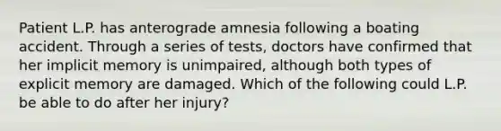 Patient L.P. has anterograde amnesia following a boating accident. Through a series of tests, doctors have confirmed that her implicit memory is unimpaired, although both types of explicit memory are damaged. Which of the following could L.P. be able to do after her injury?