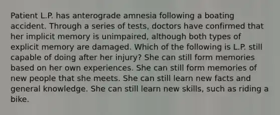 Patient L.P. has anterograde amnesia following a boating accident. Through a series of tests, doctors have confirmed that her implicit memory is unimpaired, although both types of explicit memory are damaged. Which of the following is L.P. still capable of doing after her injury? She can still form memories based on her own experiences. She can still form memories of new people that she meets. She can still learn new facts and general knowledge. She can still learn new skills, such as riding a bike.