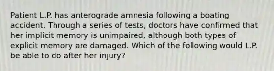 Patient L.P. has anterograde amnesia following a boating accident. Through a series of tests, doctors have confirmed that her implicit memory is unimpaired, although both types of explicit memory are damaged. Which of the following would L.P. be able to do after her injury?