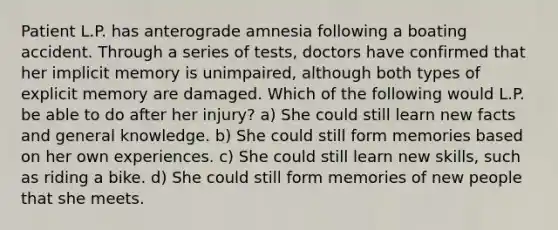 Patient L.P. has anterograde amnesia following a boating accident. Through a series of tests, doctors have confirmed that her implicit memory is unimpaired, although both types of explicit memory are damaged. Which of the following would L.P. be able to do after her injury? a) She could still learn new facts and general knowledge. b) She could still form memories based on her own experiences. c) She could still learn new skills, such as riding a bike. d) She could still form memories of new people that she meets.