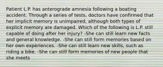 Patient L.P. has anterograde amnesia following a boating accident. Through a series of tests, doctors have confirmed that her implicit memory is unimpaired, although both types of explicit memory are damaged. Which of the following is L.P. still capable of doing after her injury? -She can still learn new facts and general knowledge. -She can still form memories based on her own experiences. -She can still learn new skills, such as riding a bike. -She can still form memories of new people that she meets