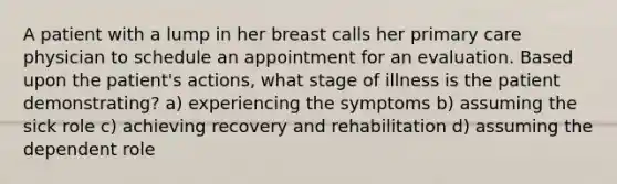 A patient with a lump in her breast calls her primary care physician to schedule an appointment for an evaluation. Based upon the patient's actions, what stage of illness is the patient demonstrating? a) experiencing the symptoms b) assuming the sick role c) achieving recovery and rehabilitation d) assuming the dependent role