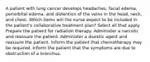 A patient with lung cancer develops headaches, facial edema, periorbital edema, and distention of the veins in the head, neck, and chest. Which items will the nurse expect to be included in the patient's collaborative treatment plan? Select all that apply. Prepare the patient for radiation therapy. Administer a narcotic and reassure the patient. Administer a diuretic agent and reassure the patient. Inform the patient that chemotherapy may be required. Inform the patient that the symptoms are due to obstruction of a bronchus.