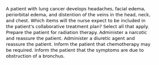 A patient with lung cancer develops headaches, facial edema, periorbital edema, and distention of the veins in the head, neck, and chest. Which items will the nurse expect to be included in the patient's collaborative treatment plan? Select all that apply. Prepare the patient for radiation therapy. Administer a narcotic and reassure the patient. Administer a diuretic agent and reassure the patient. Inform the patient that chemotherapy may be required. Inform the patient that the symptoms are due to obstruction of a bronchus.