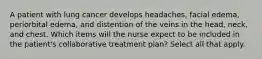 A patient with lung cancer develops headaches, facial edema, periorbital edema, and distention of the veins in the head, neck, and chest. Which items will the nurse expect to be included in the patient's collaborative treatment plan? Select all that apply.