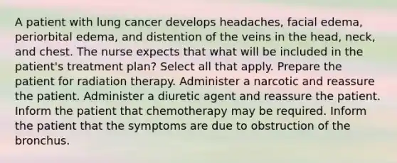 A patient with lung cancer develops headaches, facial edema, periorbital edema, and distention of the veins in the head, neck, and chest. The nurse expects that what will be included in the patient's treatment plan? Select all that apply. Prepare the patient for radiation therapy. Administer a narcotic and reassure the patient. Administer a diuretic agent and reassure the patient. Inform the patient that chemotherapy may be required. Inform the patient that the symptoms are due to obstruction of the bronchus.