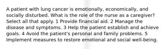 A patient with lung cancer is emotionally, economically, and socially disturbed. What is the role of the nurse as a caregiver? Select all that apply. 1 Provide financial aid. 2 Manage the disease and symptoms. 3 Help the patient establish and achieve goals. 4 Avoid the patient's personal and family problems. 5 Implement measures to restore emotional and social well-being.