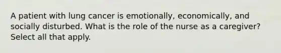 A patient with lung cancer is emotionally, economically, and socially disturbed. What is the role of the nurse as a caregiver? Select all that apply.