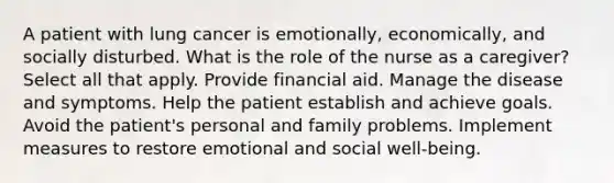 A patient with lung cancer is emotionally, economically, and socially disturbed. What is the role of the nurse as a caregiver? Select all that apply. Provide financial aid. Manage the disease and symptoms. Help the patient establish and achieve goals. Avoid the patient's personal and family problems. Implement measures to restore emotional and social well-being.