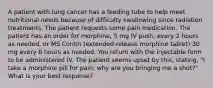 A patient with lung cancer has a feeding tube to help meet nutritional needs because of difficulty swallowing since radiation treatments. The patient requests some pain medication. The patient has an order for morphine, 5 mg IV push, every 2 hours as needed, or MS Contin (extended-release morphine tablet) 30 mg every 8 hours as needed. You return with the injectable form to be administered IV. The patient seems upset by this, stating, "I take a morphine pill for pain; why are you bringing me a shot?" What is your best response?