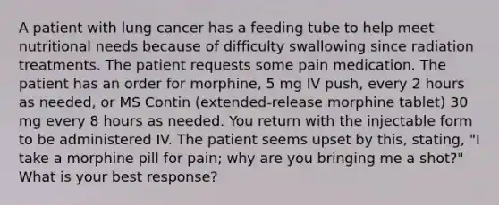 A patient with lung cancer has a feeding tube to help meet nutritional needs because of difficulty swallowing since radiation treatments. The patient requests some pain medication. The patient has an order for morphine, 5 mg IV push, every 2 hours as needed, or MS Contin (extended-release morphine tablet) 30 mg every 8 hours as needed. You return with the injectable form to be administered IV. The patient seems upset by this, stating, "I take a morphine pill for pain; why are you bringing me a shot?" What is your best response?