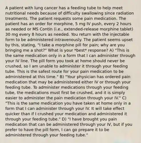 A patient with lung cancer has a feeding tube to help meet nutritional needs because of difficulty swallowing since radiation treatments. The patient requests some pain medication. The patient has an order for morphine, 5 mg IV push, every 2 hours as needed or MS Contin (i.e., extended-release morphine tablet) 30 mg every 8 hours as needed. You return with the injectable form to be administered intravenously. The patient seems upset by this, stating, "I take a morphine pill for pain; why are you bringing me a shot?" What is your *best* response? A) "This is the same medication only in a form that I can administer through your IV line. The pill form you took at home should never be crushed, so I am unable to administer it through your feeding tube. This is the safest route for your pain medication to be administered at this time." B) "Your physician has ordered pain medication that may be administered either IV or through your feeding tube. To administer medications through your feeding tube, the medications must first be crushed, and it is simply easier to administer the pain medication through your IV." C) "This is the same medication you have taken at home only in a form that I can administer through your IV. It will take effect quicker than if I crushed your medication and administered it through your feeding tube." D) "I have brought you pain medication that can be administered through your IV, but if you prefer to have the pill form, I can go prepare it to be administered through your feeding tube."