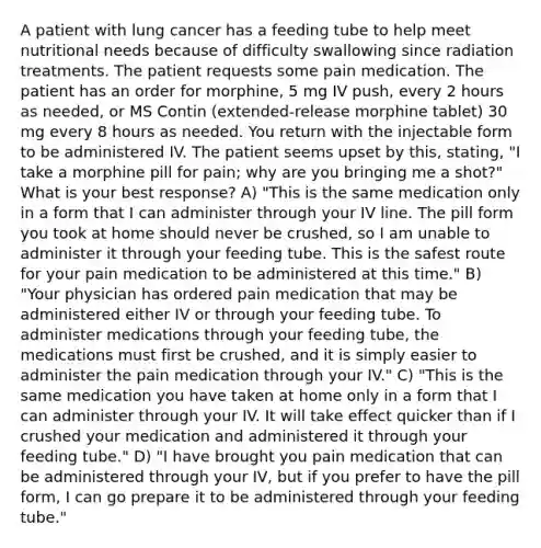 A patient with lung cancer has a feeding tube to help meet nutritional needs because of difficulty swallowing since radiation treatments. The patient requests some pain medication. The patient has an order for morphine, 5 mg IV push, every 2 hours as needed, or MS Contin (extended-release morphine tablet) 30 mg every 8 hours as needed. You return with the injectable form to be administered IV. The patient seems upset by this, stating, "I take a morphine pill for pain; why are you bringing me a shot?" What is your best response? A) "This is the same medication only in a form that I can administer through your IV line. The pill form you took at home should never be crushed, so I am unable to administer it through your feeding tube. This is the safest route for your pain medication to be administered at this time." B) "Your physician has ordered pain medication that may be administered either IV or through your feeding tube. To administer medications through your feeding tube, the medications must first be crushed, and it is simply easier to administer the pain medication through your IV." C) "This is the same medication you have taken at home only in a form that I can administer through your IV. It will take effect quicker than if I crushed your medication and administered it through your feeding tube." D) "I have brought you pain medication that can be administered through your IV, but if you prefer to have the pill form, I can go prepare it to be administered through your feeding tube."