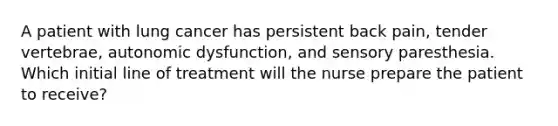 A patient with lung cancer has persistent back pain, tender vertebrae, autonomic dysfunction, and sensory paresthesia. Which initial line of treatment will the nurse prepare the patient to receive?