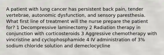 A patient with lung cancer has persistent back pain, tender vertebrae, autonomic dysfunction, and sensory paresthesia. What first line of treatment will the nurse prepare the patient for? 1 Decompressive laminectomy 2 Radiation therapy in conjunction with corticosteroids 3 Aggressive chemotherapy with vincristine and cyclophosphamide 4 IV administration of 3% sodium chloride solution and demeclocycline