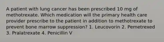 A patient with lung cancer has been prescribed 10 mg of methotrexate. Which medication will the primary health care provider prescribe to the patient in addition to methotrexate to prevent bone marrow suppression? 1. Leucovorin 2. Pemetrexed 3. Pralatrexate 4. Penicillin V