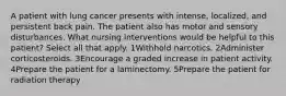 A patient with lung cancer presents with intense, localized, and persistent back pain. The patient also has motor and sensory disturbances. What nursing interventions would be helpful to this patient? Select all that apply. 1Withhold narcotics. 2Administer corticosteroids. 3Encourage a graded increase in patient activity. 4Prepare the patient for a laminectomy. 5Prepare the patient for radiation therapy