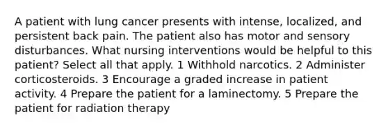 A patient with lung cancer presents with intense, localized, and persistent back pain. The patient also has motor and sensory disturbances. What nursing interventions would be helpful to this patient? Select all that apply. 1 Withhold narcotics. 2 Administer corticosteroids. 3 Encourage a graded increase in patient activity. 4 Prepare the patient for a laminectomy. 5 Prepare the patient for radiation therapy