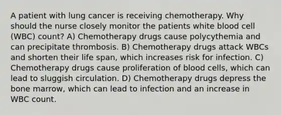 A patient with lung cancer is receiving chemotherapy. Why should the nurse closely monitor the patients white blood cell (WBC) count? A) Chemotherapy drugs cause polycythemia and can precipitate thrombosis. B) Chemotherapy drugs attack WBCs and shorten their life span, which increases risk for infection. C) Chemotherapy drugs cause proliferation of blood cells, which can lead to sluggish circulation. D) Chemotherapy drugs depress the bone marrow, which can lead to infection and an increase in WBC count.