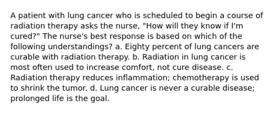 A patient with lung cancer who is scheduled to begin a course of radiation therapy asks the nurse, "How will they know if I'm cured?" The nurse's best response is based on which of the following understandings? a. Eighty percent of lung cancers are curable with radiation therapy. b. Radiation in lung cancer is most often used to increase comfort, not cure disease. c. Radiation therapy reduces inflammation; chemotherapy is used to shrink the tumor. d. Lung cancer is never a curable disease; prolonged life is the goal.