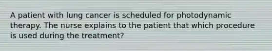 A patient with lung cancer is scheduled for photodynamic therapy. The nurse explains to the patient that which procedure is used during the treatment?