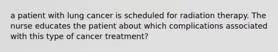 a patient with lung cancer is scheduled for radiation therapy. The nurse educates the patient about which complications associated with this type of cancer treatment?