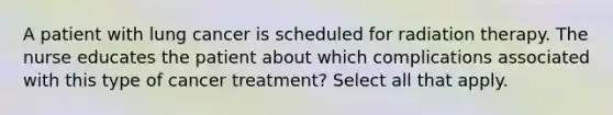 A patient with lung cancer is scheduled for radiation therapy. The nurse educates the patient about which complications associated with this type of cancer treatment? Select all that apply.