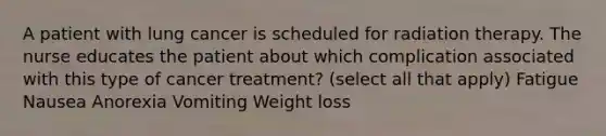 A patient with lung cancer is scheduled for radiation therapy. The nurse educates the patient about which complication associated with this type of cancer treatment? (select all that apply) Fatigue Nausea Anorexia Vomiting Weight loss