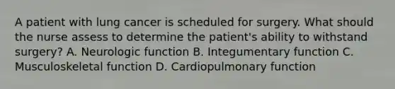 A patient with lung cancer is scheduled for surgery. What should the nurse assess to determine the patient's ability to withstand surgery? A. Neurologic function B. Integumentary function C. Musculoskeletal function D. Cardiopulmonary function