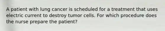 A patient with lung cancer is scheduled for a treatment that uses electric current to destroy tumor cells. For which procedure does the nurse prepare the patient?