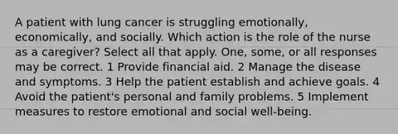 A patient with lung cancer is struggling emotionally, economically, and socially. Which action is the role of the nurse as a caregiver? Select all that apply. One, some, or all responses may be correct. 1 Provide financial aid. 2 Manage the disease and symptoms. 3 Help the patient establish and achieve goals. 4 Avoid the patient's personal and family problems. 5 Implement measures to restore emotional and social well-being.