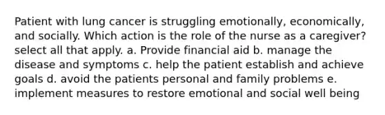 Patient with lung cancer is struggling emotionally, economically, and socially. Which action is the role of the nurse as a caregiver? select all that apply. a. Provide financial aid b. manage the disease and symptoms c. help the patient establish and achieve goals d. avoid the patients personal and family problems e. implement measures to restore emotional and social well being