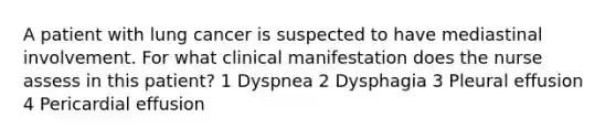 A patient with lung cancer is suspected to have mediastinal involvement. For what clinical manifestation does the nurse assess in this patient? 1 Dyspnea 2 Dysphagia 3 Pleural effusion 4 Pericardial effusion