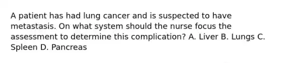 A patient has had lung cancer and is suspected to have metastasis. On what system should the nurse focus the assessment to determine this complication? A. Liver B. Lungs C. Spleen D. Pancreas