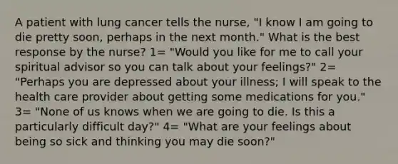 A patient with lung cancer tells the nurse, "I know I am going to die pretty soon, perhaps in the next month." What is the best response by the nurse? 1= "Would you like for me to call your spiritual advisor so you can talk about your feelings?" 2= "Perhaps you are depressed about your illness; I will speak to the health care provider about getting some medications for you." 3= "None of us knows when we are going to die. Is this a particularly difficult day?" 4= "What are your feelings about being so sick and thinking you may die soon?"