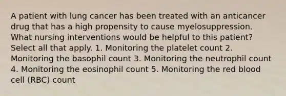 A patient with lung cancer has been treated with an anticancer drug that has a high propensity to cause myelosuppression. What nursing interventions would be helpful to this patient? Select all that apply. 1. Monitoring the platelet count 2. Monitoring the basophil count 3. Monitoring the neutrophil count 4. Monitoring the eosinophil count 5. Monitoring the red blood cell (RBC) count