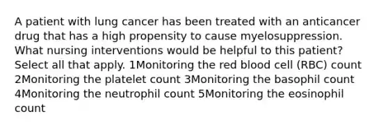 A patient with lung cancer has been treated with an anticancer drug that has a high propensity to cause myelosuppression. What nursing interventions would be helpful to this patient? Select all that apply. 1Monitoring the red blood cell (RBC) count 2Monitoring the platelet count 3Monitoring the basophil count 4Monitoring the neutrophil count 5Monitoring the eosinophil count