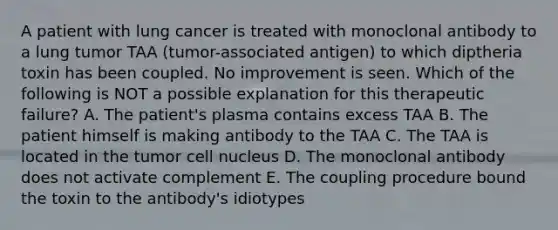 A patient with lung cancer is treated with monoclonal antibody to a lung tumor TAA (tumor-associated antigen) to which diptheria toxin has been coupled. No improvement is seen. Which of the following is NOT a possible explanation for this therapeutic failure? A. The patient's plasma contains excess TAA B. The patient himself is making antibody to the TAA C. The TAA is located in the tumor cell nucleus D. The monoclonal antibody does not activate complement E. The coupling procedure bound the toxin to the antibody's idiotypes