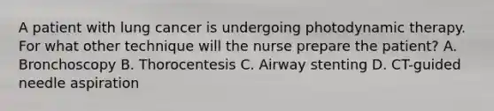 A patient with lung cancer is undergoing photodynamic therapy. For what other technique will the nurse prepare the patient? A. Bronchoscopy B. Thorocentesis C. Airway stenting D. CT-guided needle aspiration